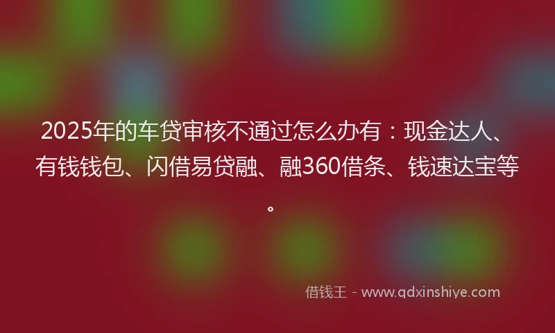 2025年的车贷审核不通过怎么办有：现金达人、有钱钱包、闪借易贷融、融360借条、钱速达宝等。