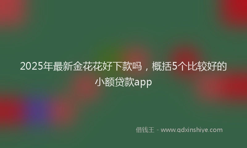 2025年最新金花花好下款吗，概括5个比较好的小额贷款app