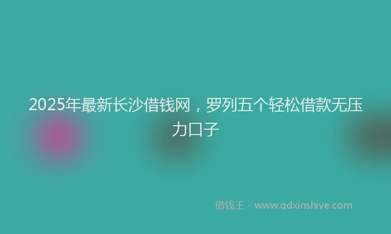 2025年最新长沙借钱网，罗列五个轻松借款无压力口子
