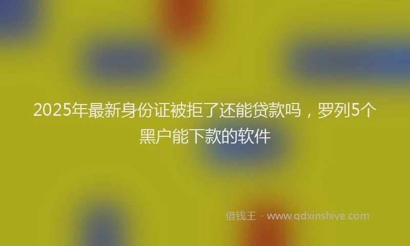 2025年最新身份证被拒了还能贷款吗，罗列5个黑户能下款的软件
