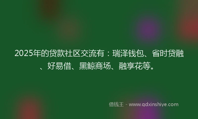 2025年的贷款社区交流有：瑞泽钱包、省时贷融、好易借、黑鲸商场、融享花等。