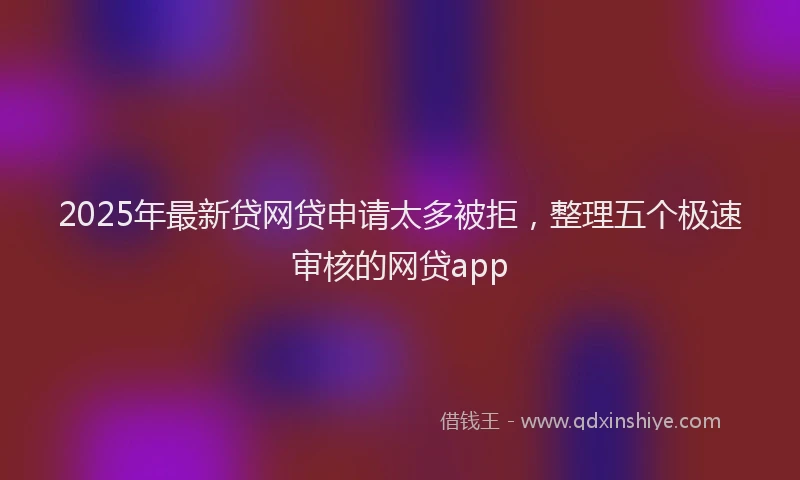 2025年最新贷网贷申请太多被拒，整理五个极速审核的网贷app