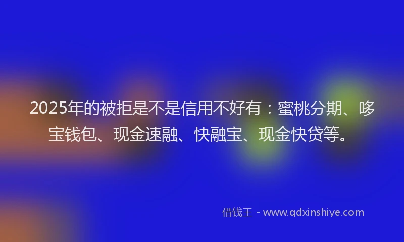 2025年的被拒是不是信用不好有：蜜桃分期、哆宝钱包、现金速融、快融宝、现金快贷等。