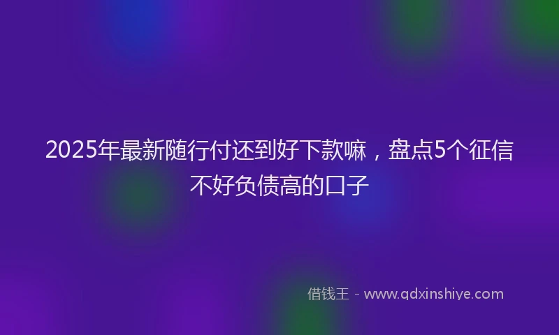 2025年最新随行付还到好下款嘛，盘点5个征信不好负债高的口子