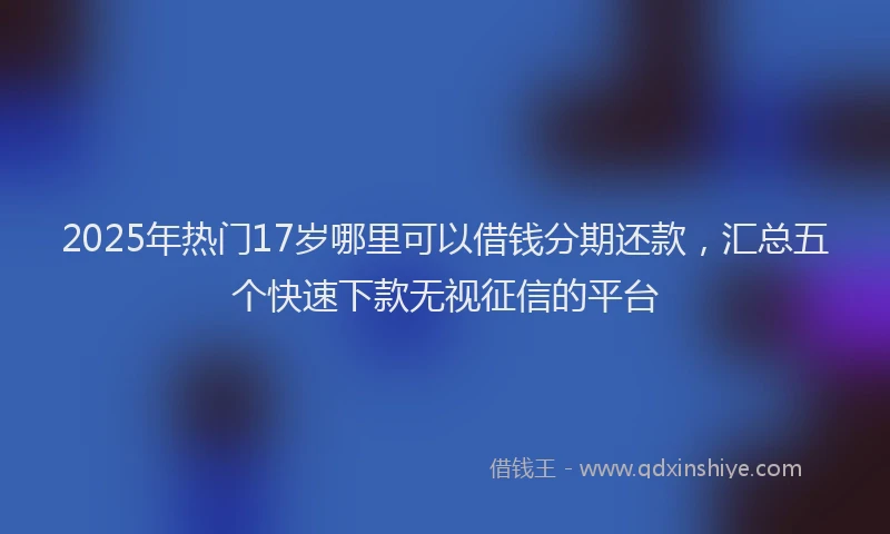 2025年热门17岁哪里可以借钱分期还款，汇总五个快速下款无视征信的平台