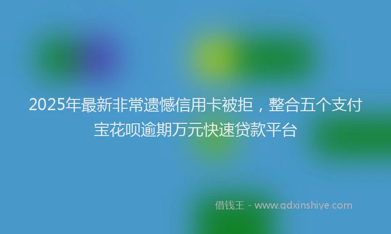 2025年最新非常遗憾信用卡被拒，整合五个支付宝花呗逾期万元快速贷款平台