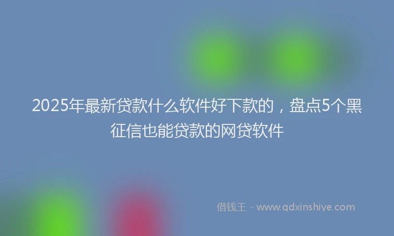 2025年最新贷款什么软件好下款的，盘点5个黑征信也能贷款的网贷软件