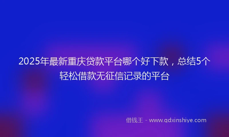 2025年最新重庆贷款平台哪个好下款，总结5个轻松借款无征信记录的平台
