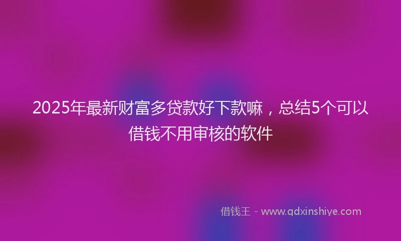 2025年最新财富多贷款好下款嘛，总结5个可以借钱不用审核的软件