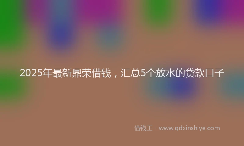 2025年最新鼎荣借钱，汇总5个放水的贷款口子