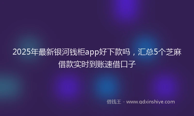 2025年最新银河钱柜app好下款吗，汇总5个芝麻借款实时到账速借口子