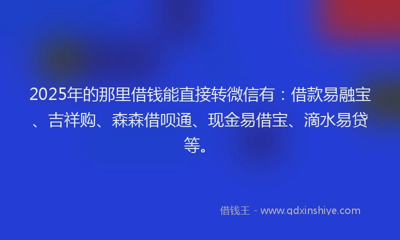 2025年的那里借钱能直接转微信有：借款易融宝、吉祥购、森森借呗通、现金易借宝、滴水易贷等。
