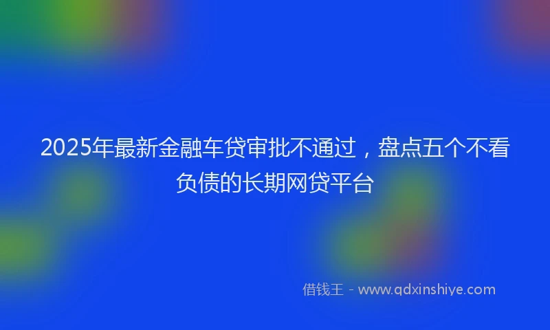 2025年最新金融车贷审批不通过，盘点五个不看负债的长期网贷平台