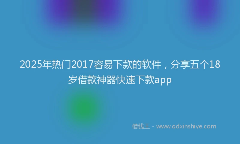 2025年热门2017容易下款的软件，分享五个18岁借款神器快速下款app