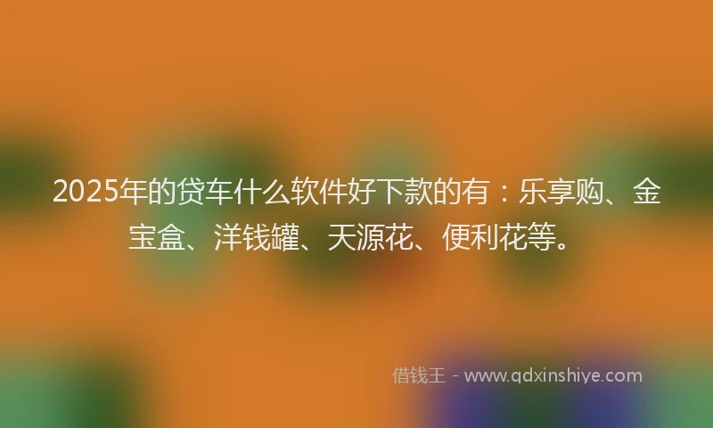 2025年的贷车什么软件好下款的有：乐享购、金宝盒、洋钱罐、天源花、便利花等。