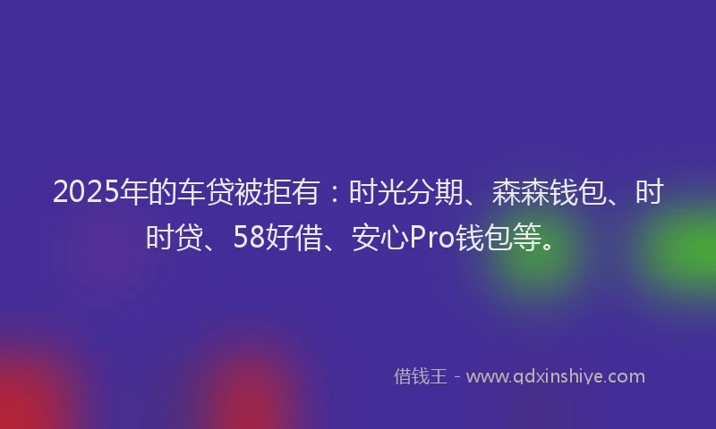 2025年的车贷被拒有：时光分期、森森钱包、时时贷、58好借、安心Pro钱包等。