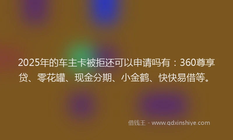 2025年的车主卡被拒还可以申请吗有：360尊享贷、零花罐、现金分期、小金鹤、快快易借等。