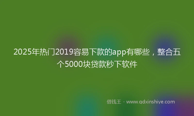 2025年热门2019容易下款的app有哪些，整合五个5000块贷款秒下软件