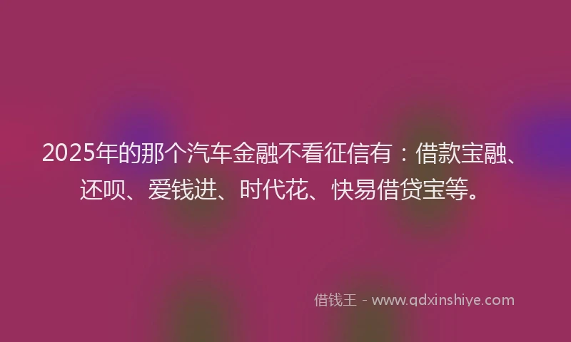 2025年的那个汽车金融不看征信有：借款宝融、还呗、爱钱进、时代花、快易借贷宝等。