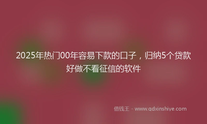 2025年热门00年容易下款的口子，归纳5个贷款好做不看征信的软件