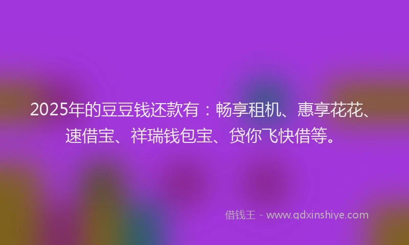 2025年的豆豆钱还款有：畅享租机、惠享花花、速借宝、祥瑞钱包宝、贷你飞快借等。