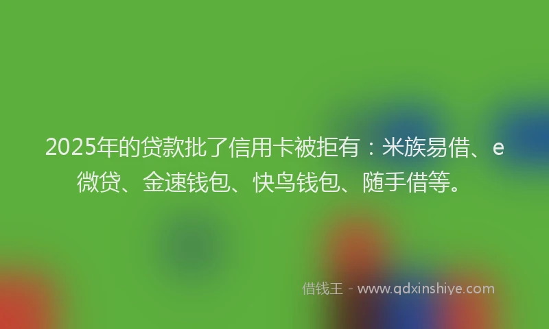 2025年的贷款批了信用卡被拒有：米族易借、e微贷、金速钱包、快鸟钱包、随手借等。