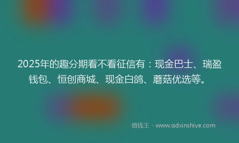 2025年的趣分期看不看征信有：现金巴士、瑞盈钱包、恒创商城、现金白鸽、蘑菇优选等。