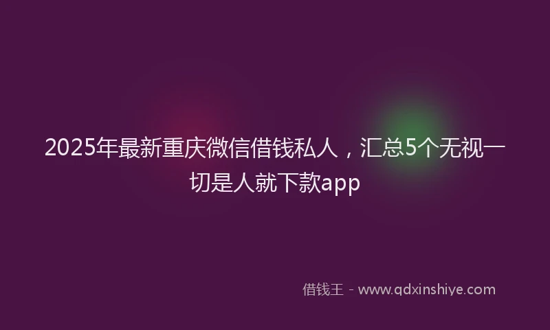 2025年最新重庆微信借钱私人，汇总5个无视一切是人就下款app