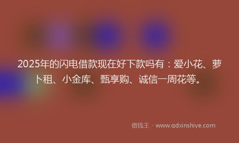 2025年的闪电借款现在好下款吗有：爱小花、萝卜租、小金库、甄享购、诚信一周花等。