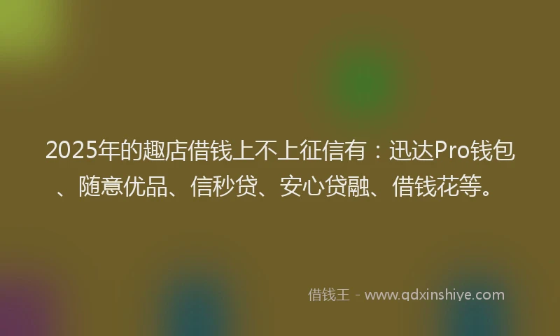 2025年的趣店借钱上不上征信有：迅达Pro钱包、随意优品、信秒贷、安心贷融、借钱花等。