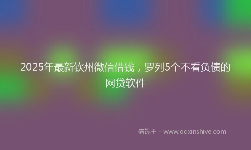 2025年最新钦州微信借钱，罗列5个不看负债的网贷软件