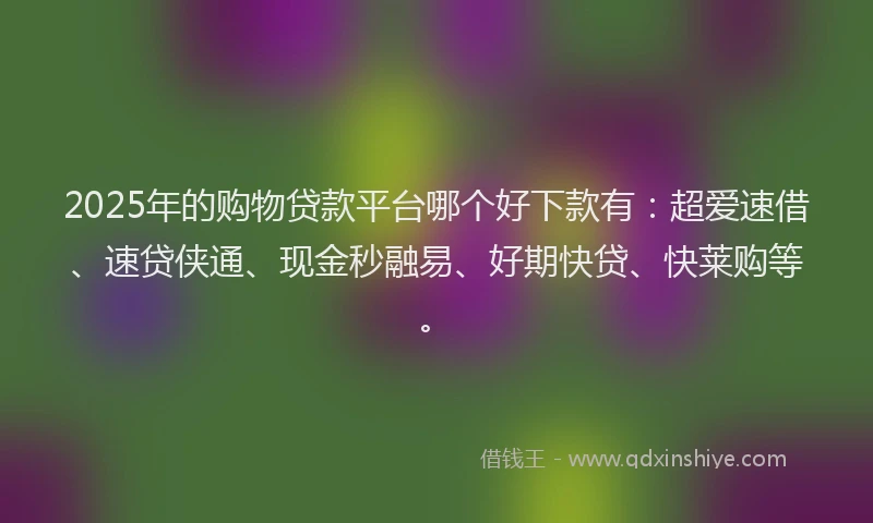 2025年的购物贷款平台哪个好下款有：超爱速借、速贷侠通、现金秒融易、好期快贷、快莱购等。