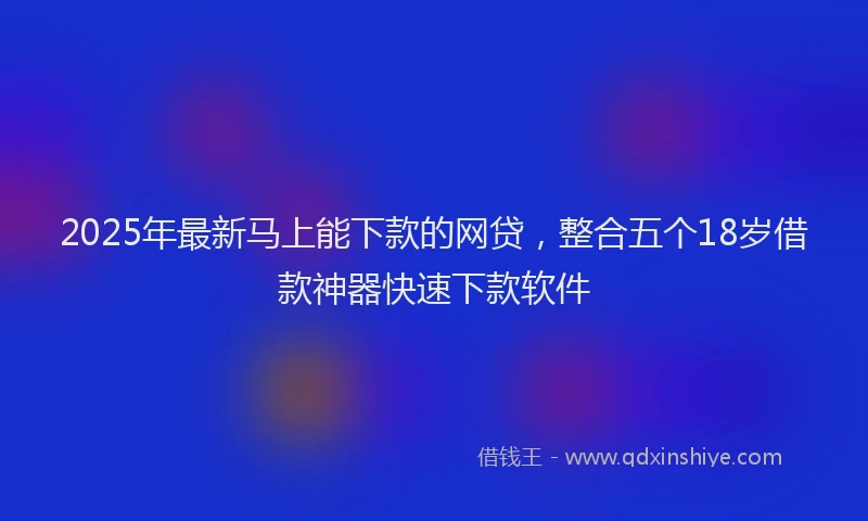 2025年最新马上能下款的网贷，整合五个18岁借款神器快速下款软件