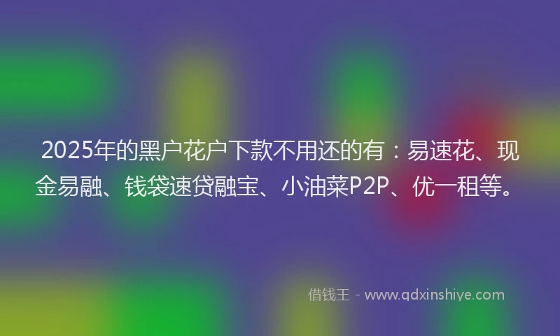2025年的黑户花户下款不用还的有：易速花、现金易融、钱袋速贷融宝、小油菜P2P、优一租等。