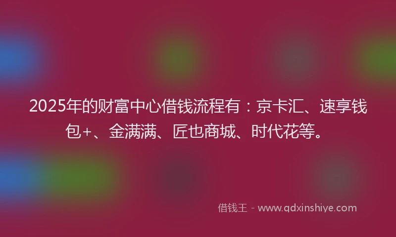 2025年的财富中心借钱流程有：京卡汇、速享钱包+、金满满、匠也商城、时代花等。