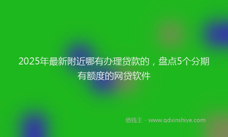 2025年最新附近哪有办理贷款的，盘点5个分期有额度的网贷软件