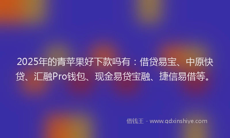 2025年的青苹果好下款吗有：借贷易宝、中原快贷、汇融Pro钱包、现金易贷宝融、捷信易借等。