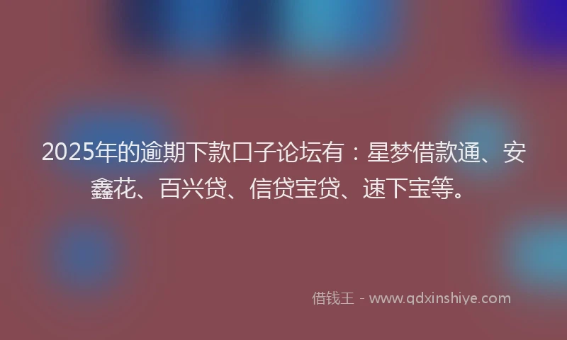 2025年的逾期下款口子论坛有：星梦借款通、安鑫花、百兴贷、信贷宝贷、速下宝等。