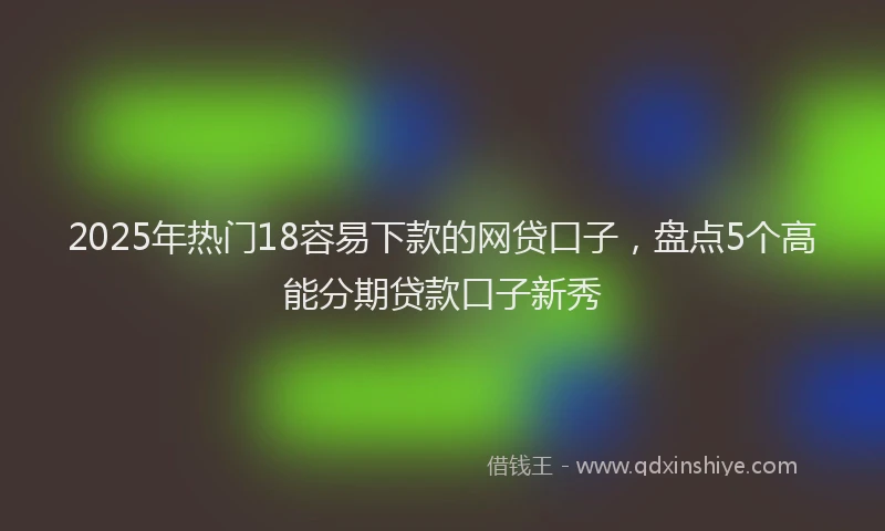2025年热门18容易下款的网贷口子，盘点5个高能分期贷款口子新秀
