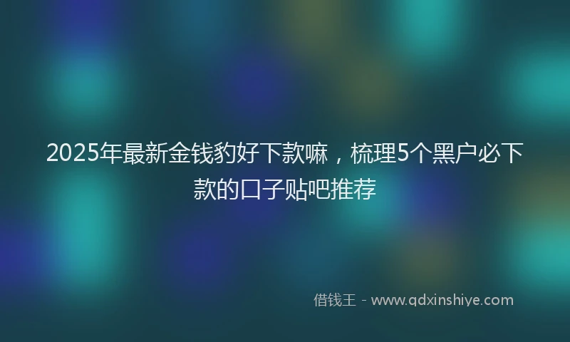 2025年最新金钱豹好下款嘛，梳理5个黑户必下款的口子贴吧推荐