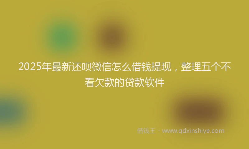 2025年最新还呗微信怎么借钱提现，整理五个不看欠款的贷款软件