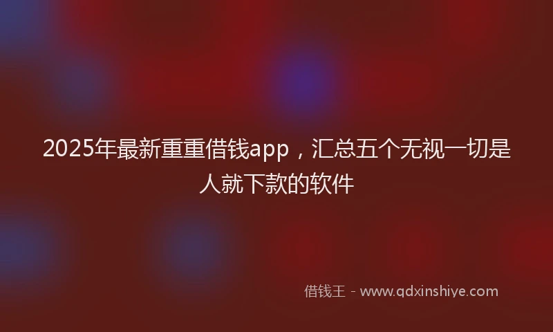 2025年最新重重借钱app，汇总五个无视一切是人就下款的软件