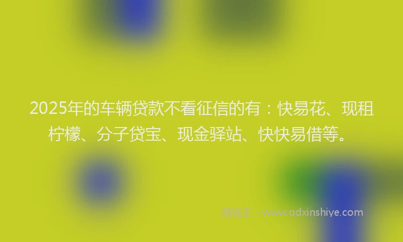 2025年的车辆贷款不看征信的有：快易花、现租柠檬、分子贷宝、现金驿站、快快易借等。