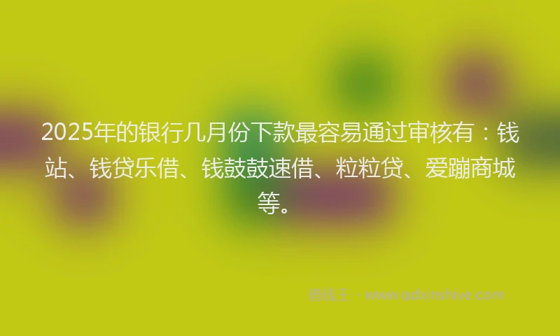 2025年的银行几月份下款最容易通过审核有：钱站、钱贷乐借、钱鼓鼓速借、粒粒贷、爱蹦商城等。