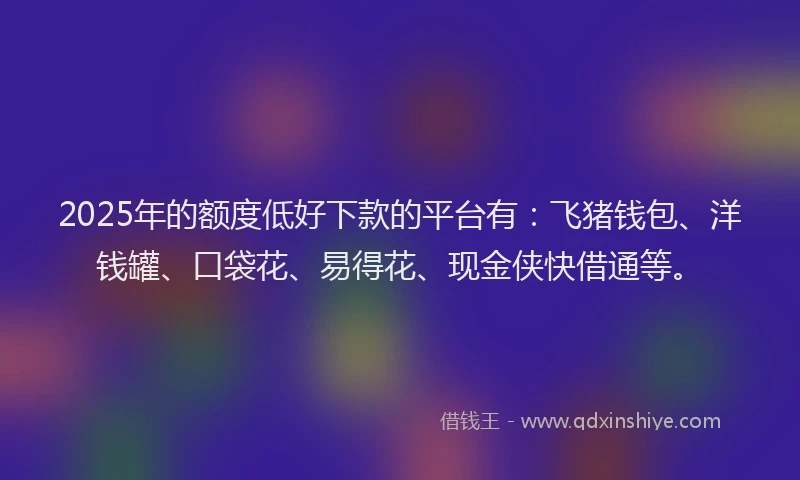 2025年的额度低好下款的平台有：飞猪钱包、洋钱罐、口袋花、易得花、现金侠快借通等。