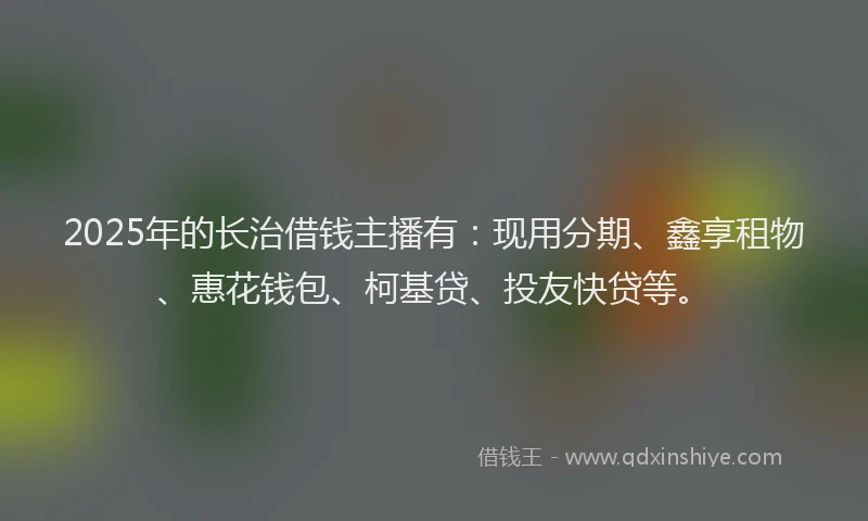 2025年的长治借钱主播有：现用分期、鑫享租物、惠花钱包、柯基贷、投友快贷等。