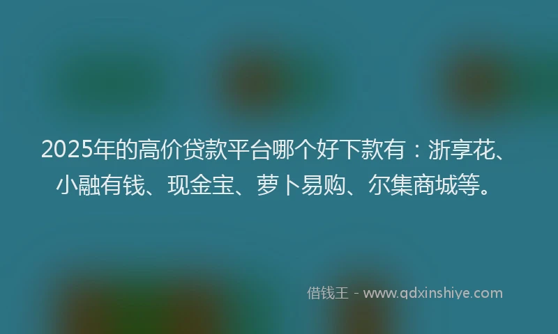 2025年的高价贷款平台哪个好下款有：浙享花、小融有钱、现金宝、萝卜易购、尔集商城等。