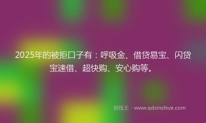 2025年的被拒口子有：呼吸金、借贷易宝、闪贷宝速借、超快购、安心购等。
