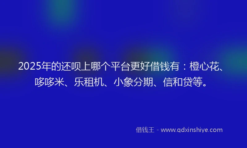 2025年的还呗上哪个平台更好借钱有：橙心花、哆哆米、乐租机、小象分期、信和贷等。