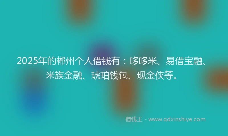2025年的郴州个人借钱有：哆哆米、易借宝融、米族金融、琥珀钱包、现金侠等。